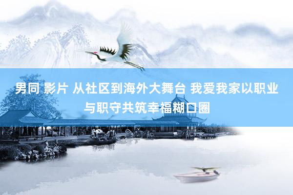 男同 影片 从社区到海外大舞台 我爱我家以职业与职守共筑幸福糊口圈