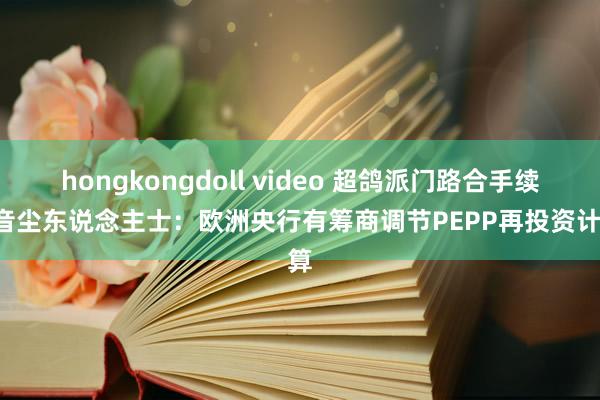 hongkongdoll video 超鸽派门路合手续! 音尘东说念主士：欧洲央行有筹商调节PEPP再投资计算