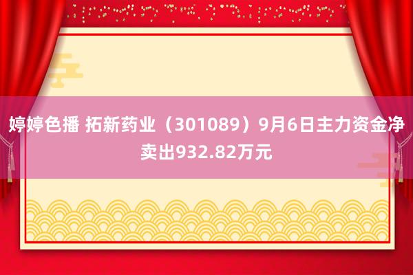 婷婷色播 拓新药业（301089）9月6日主力资金净卖出932.82万元