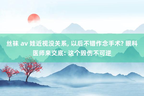 丝袜 av 娃近视没关系， 以后不错作念手术? 眼科医师来交底: 这个毁伤不可逆