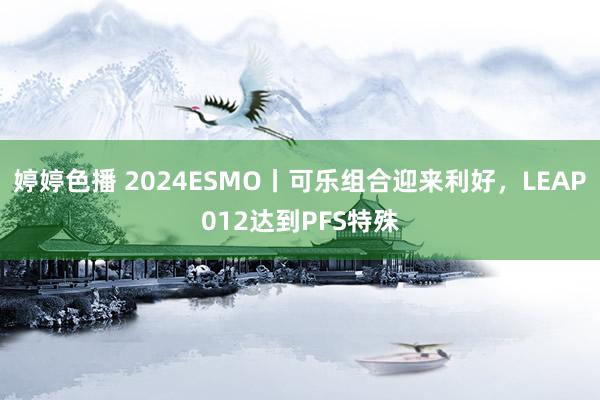 婷婷色播 2024ESMO丨可乐组合迎来利好，LEAP012达到PFS特殊