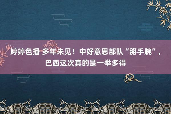 婷婷色播 多年未见！中好意思部队“掰手腕”，巴西这次真的是一举多得