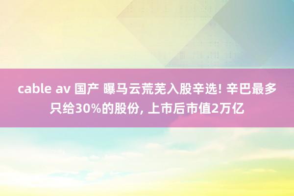 cable av 国产 曝马云荒芜入股辛选! 辛巴最多只给30%的股份, 上市后市值2万亿