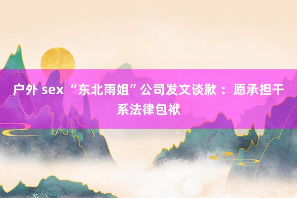 户外 sex “东北雨姐”公司发文谈歉 ：愿承担干系法律包袱