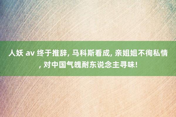 人妖 av 终于推辞, 马科斯看成, 亲姐姐不徇私情, 对中国气魄耐东说念主寻味!