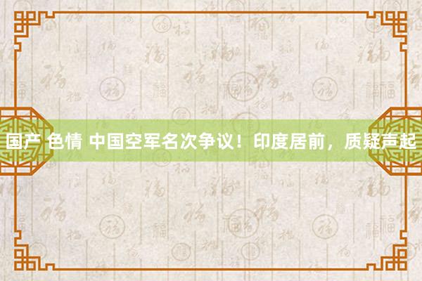 国产 色情 中国空军名次争议！印度居前，质疑声起