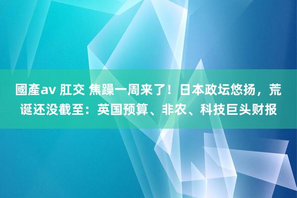 國產av 肛交 焦躁一周来了！日本政坛悠扬，荒诞还没截至：英国预算、非农、科技巨头财报