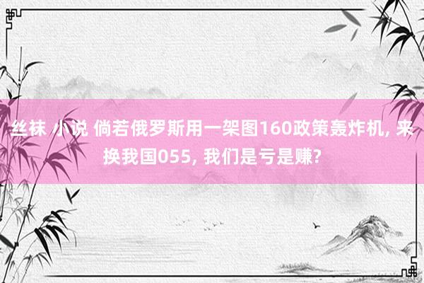 丝袜 小说 倘若俄罗斯用一架图160政策轰炸机， 来换我国055， 我们是亏是赚?