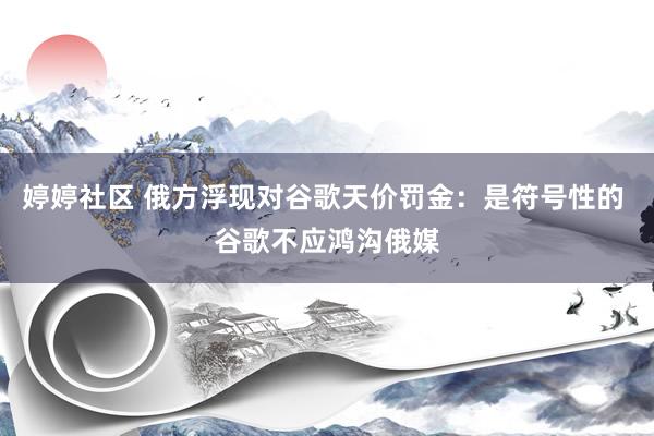 婷婷社区 俄方浮现对谷歌天价罚金：是符号性的 谷歌不应鸿沟俄媒