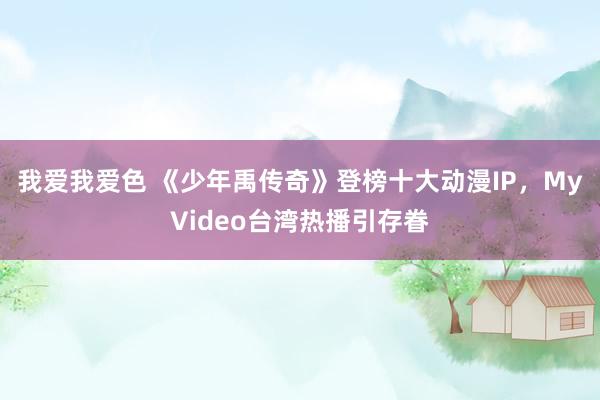 我爱我爱色 《少年禹传奇》登榜十大动漫IP，MyVideo台湾热播引存眷