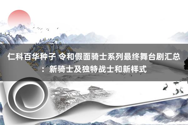 仁科百华种子 令和假面骑士系列最终舞台剧汇总：新骑士及独特战士和新样式