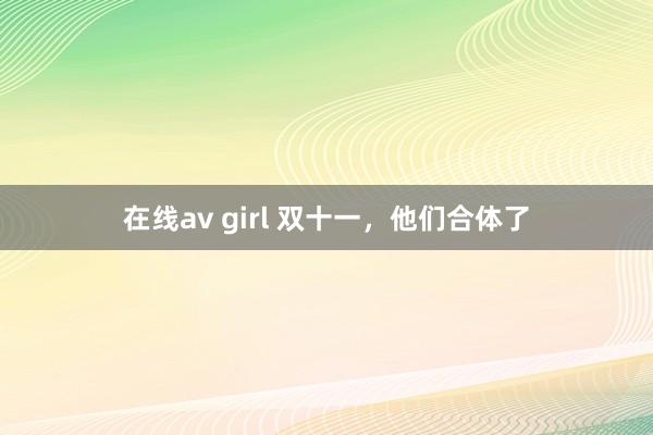 在线av girl 双十一，他们合体了