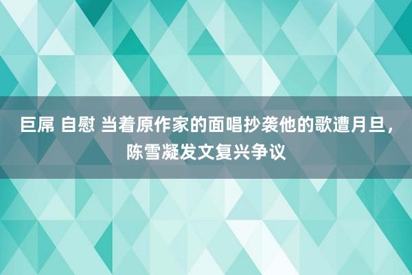 巨屌 自慰 当着原作家的面唱抄袭他的歌遭月旦，陈雪凝发文复兴争议